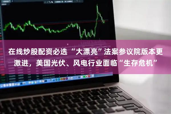 在线炒股配资必选 “大漂亮”法案参议院版本更激进，美国光伏、风电行业面临“生存危机”