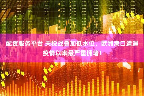 配资服务平台 关税战叠加低水位，欧洲港口遭遇疫情以来最严重拥堵！