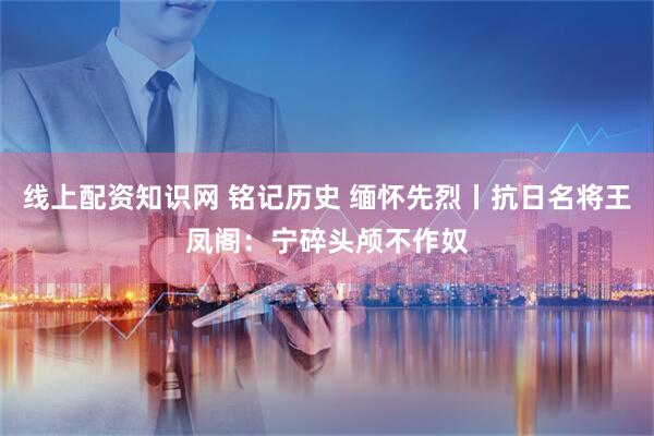 线上配资知识网 铭记历史 缅怀先烈丨抗日名将王凤阁：宁碎头颅不作奴