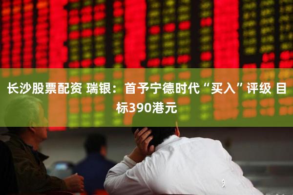 长沙股票配资 瑞银：首予宁德时代“买入”评级 目标390港元