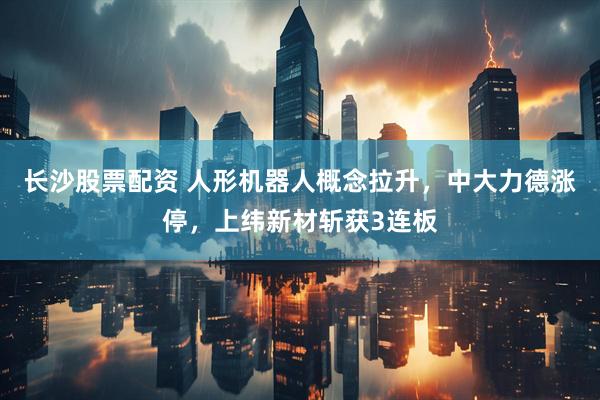 长沙股票配资 人形机器人概念拉升，中大力德涨停，上纬新材斩获3连板