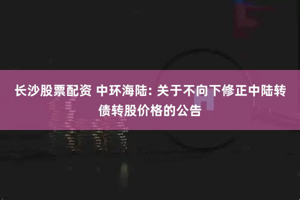 长沙股票配资 中环海陆: 关于不向下修正中陆转债转股价格的公告