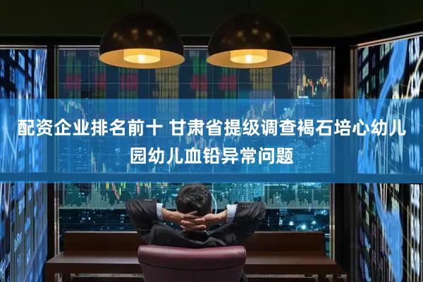 配资企业排名前十 甘肃省提级调查褐石培心幼儿园幼儿血铅异常问题