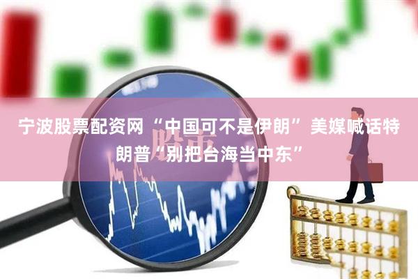 宁波股票配资网 “中国可不是伊朗” 美媒喊话特朗普“别把台海当中东”