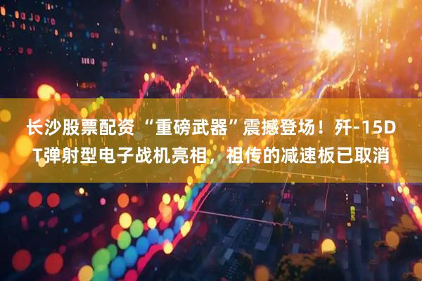 长沙股票配资 “重磅武器”震撼登场！歼-15DT弹射型电子战机亮相，祖传的减速板已取消
