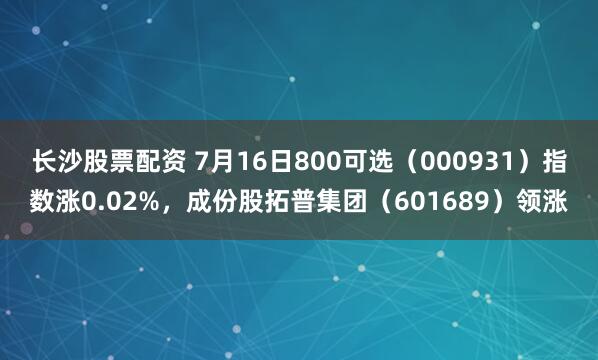 长沙股票配资 7月16日800可选（000931）指数涨0.02%，成份股拓普集团（601689）领涨