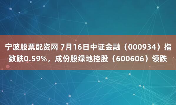 宁波股票配资网 7月16日中证金融（000934）指数跌0.59%，成份股绿地控股（600606）领跌