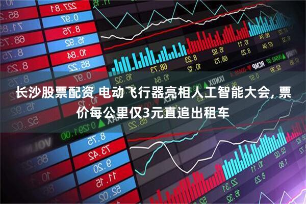 长沙股票配资 电动飞行器亮相人工智能大会, 票价每公里仅3元直追出租车