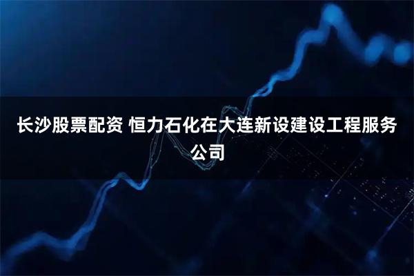 长沙股票配资 恒力石化在大连新设建设工程服务公司