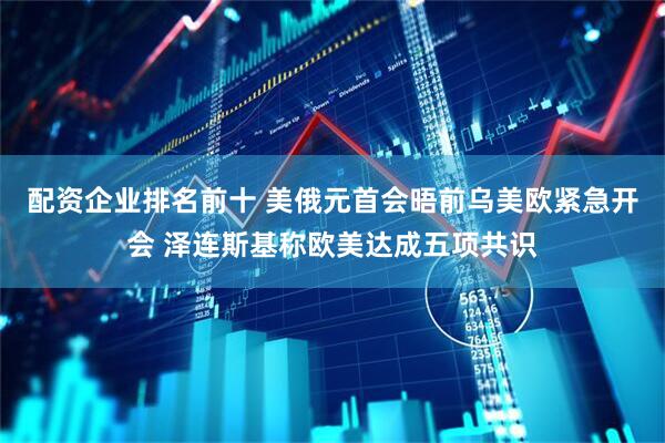 配资企业排名前十 美俄元首会晤前乌美欧紧急开会 泽连斯基称欧美达成五项共识