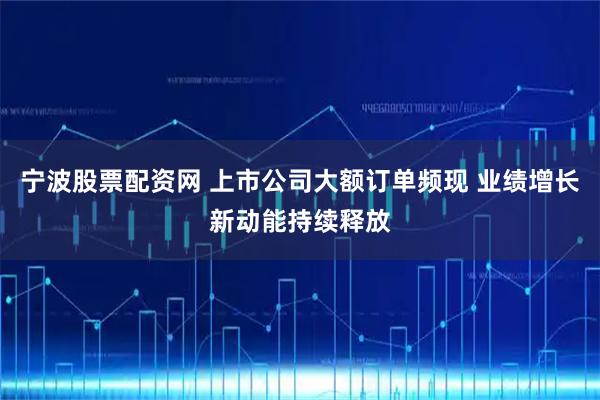宁波股票配资网 上市公司大额订单频现 业绩增长新动能持续释放