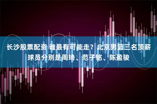 长沙股票配资 谁最有可能走？北京男篮三名顶薪球员分别是周琦、范子铭、陈盈骏