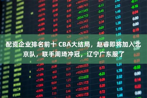 配资企业排名前十 CBA大结局，赵睿即将加入北京队，联手周琦冲冠，辽宁广东服了