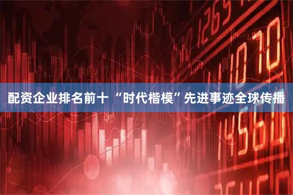 配资企业排名前十 “时代楷模”先进事迹全球传播