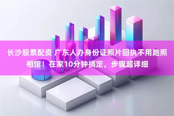 长沙股票配资 广东人办身份证照片回执不用跑照相馆！在家10分钟搞定，步骤超详细