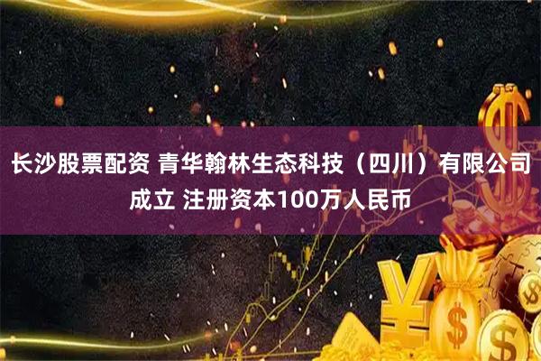 长沙股票配资 青华翰林生态科技（四川）有限公司成立 注册资本100万人民币