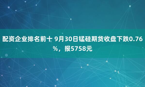 配资企业排名前十 9月30日锰硅期货收盘下跌0.76%，报5758元