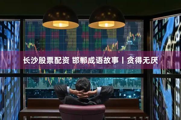 长沙股票配资 邯郸成语故事丨贪得无厌