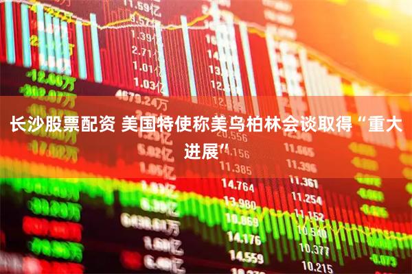 长沙股票配资 美国特使称美乌柏林会谈取得“重大进展”
