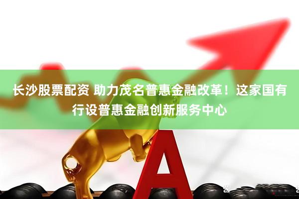 长沙股票配资 助力茂名普惠金融改革！这家国有行设普惠金融创新服务中心