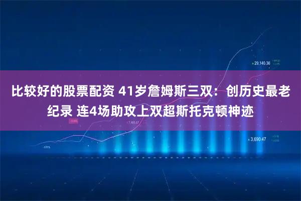 比较好的股票配资 41岁詹姆斯三双：创历史最老纪录 连4场助攻上双超斯托克顿神迹