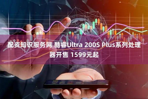 配资知识服务网 酷睿Ultra 200S Plus系列处理器开售 1599元起