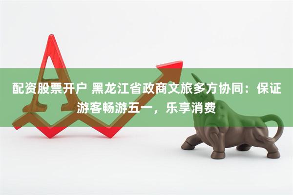 配资股票开户 黑龙江省政商文旅多方协同：保证游客畅游五一，乐享消费