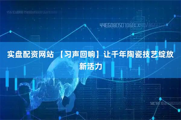 实盘配资网站 【习声回响】让千年陶瓷技艺绽放新活力