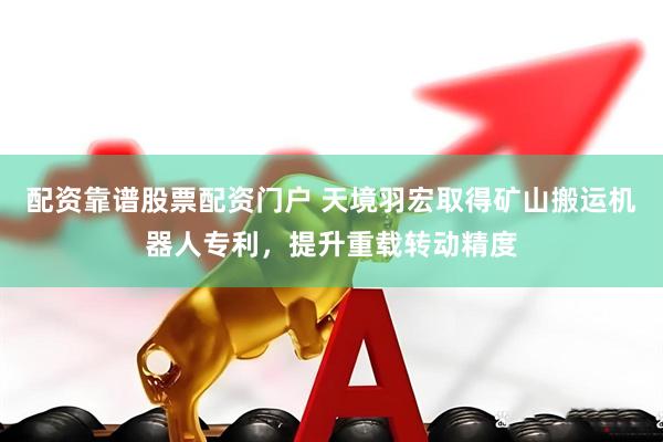 配资靠谱股票配资门户 天境羽宏取得矿山搬运机器人专利，提升重载转动精度